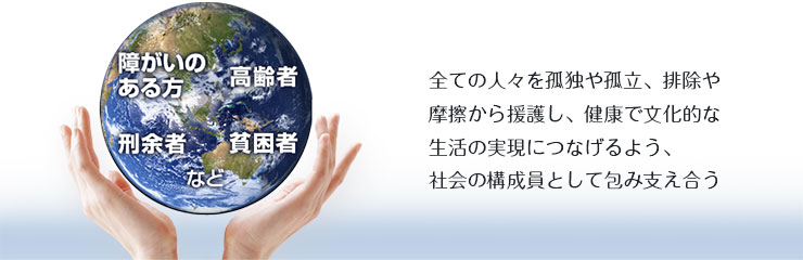 全ての人々を孤独や孤立、排除や摩擦から援護し、健康で文化的な生活の実現につなげるよう、社会の構成員として包み支え合う
